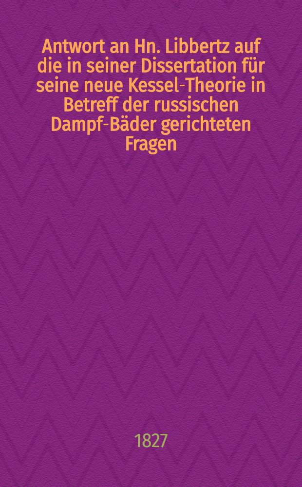 Antwort an Hn. Libbertz auf die in seiner Dissertation für seine neue Kessel-Theorie in Betreff der russischen Dampf-Bäder gerichteten Fragen