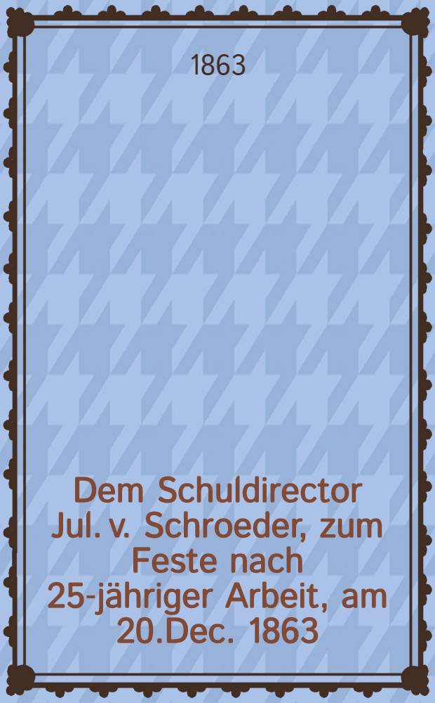 Dem Schuldirector Jul. v. Schroeder, zum Feste nach 25-jähriger Arbeit, am 20.Dec. 1863 : Pièce de vers