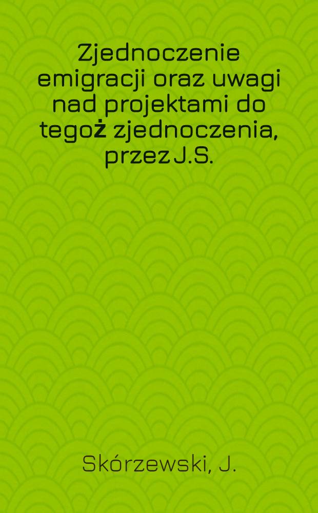 Zjednoczenie emigracji oraz uwagi nad projektami do tegoż zjednoczenia, przez J.S.
