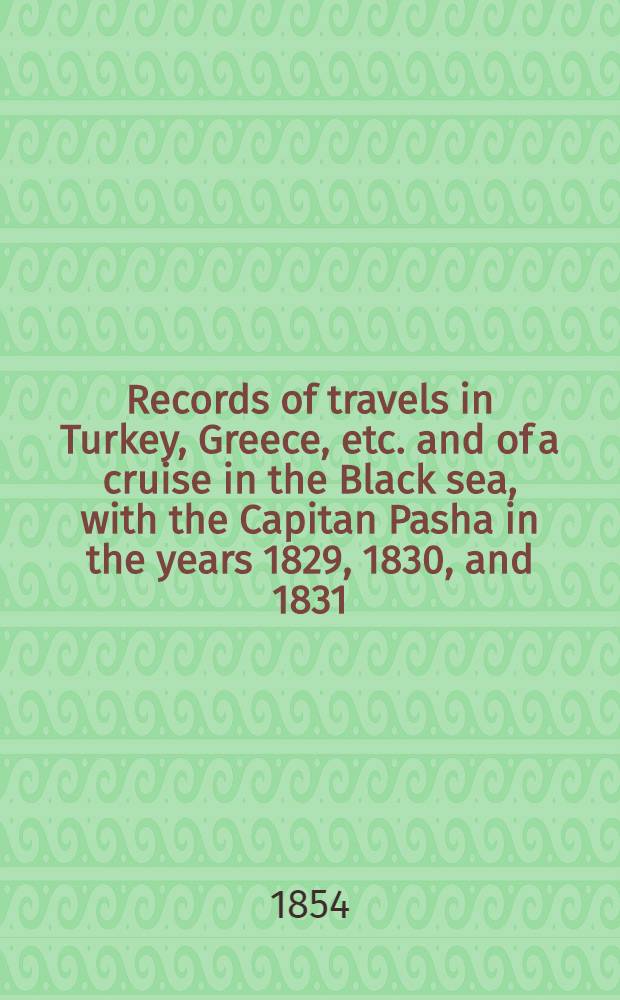 Records of travels in Turkey, Greece, etc. and of a cruise in the Black sea, with the Capitan Pasha in the years 1829, 1830, and 1831