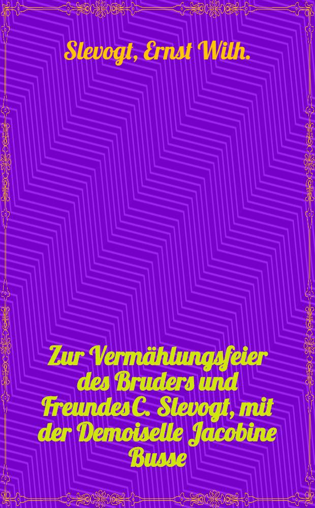Zur Vermählungsfeier des Bruders und Freundes C. Slevogt, mit der Demoiselle Jacobine Busse : Libau am 11. Mai 1823 : Pièce de vers