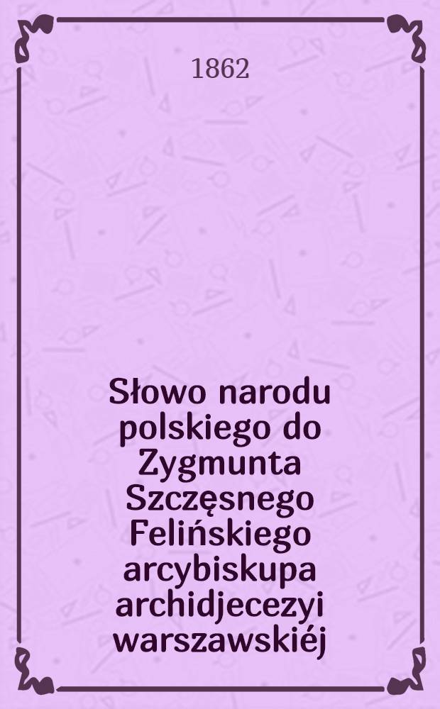 Słowo narodu polskiego do Zygmunta Szczęsnego Felińskiego arcybiskupa archidjecezyi warszawski&eacute;j