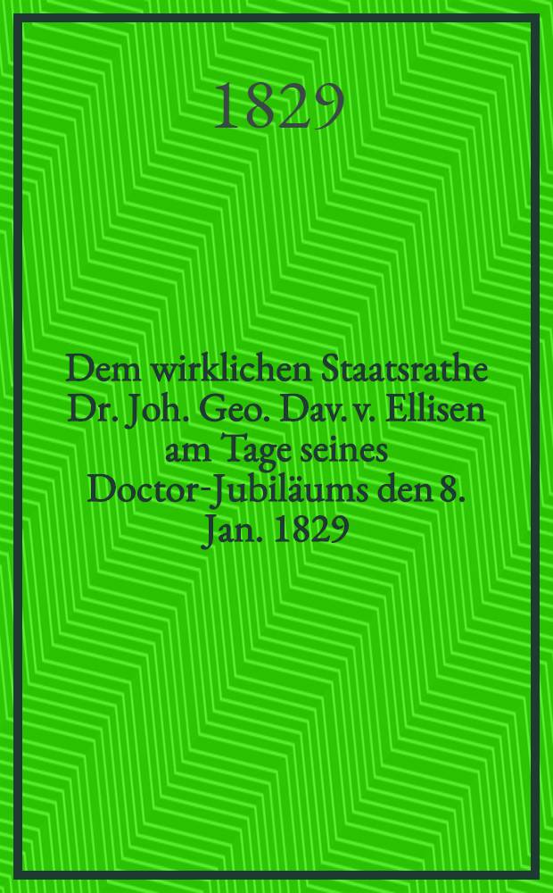 Dem wirklichen Staatsrathe Dr. Joh. Geo. Dav. v. Ellisen am Tage seines Doctor-Jubiläums den 8. Jan. 1829 : Pièce de vers