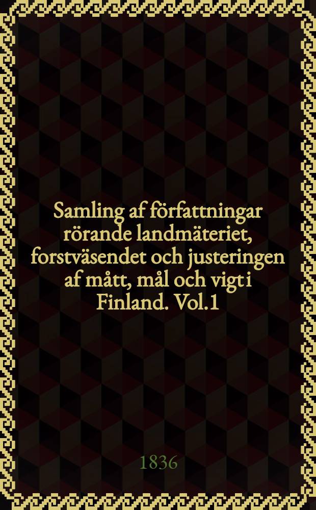 Samling af författningar rörande landmäteriet, forstväsendet och justeringen af mått, mål och vigt i Finland. Vol.1