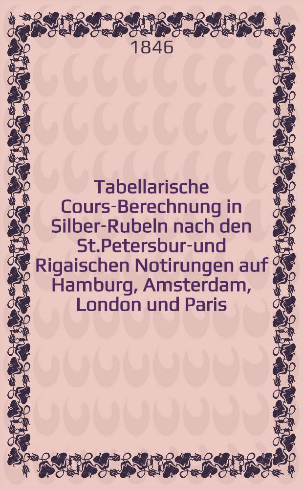 Tabellarische Cours-Berechnung in Silber-Rubeln nach den St.Petersburg- und Rigaischen Notirungen auf Hamburg, Amsterdam, London und Paris