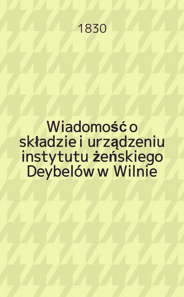Wiadomość o składzie i urządzeniu instytutu żeńskiego Deybelów w Wilnie