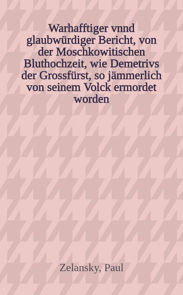 Warhafftiger vnnd glaubwürdiger Bericht, von der Moschkowitischen Bluthochzeit, wie Demetrivs der Grossfürst, so jämmerlich von seinem Volck ermordet worden