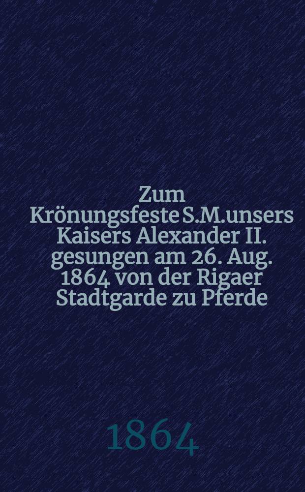 Zum Krönungsfeste S.M.unsers Kaisers Alexander II. gesungen am 26. Aug. 1864 von der Rigaer Stadtgarde zu Pferde