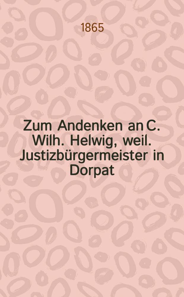 Zum Andenken an C. Wilh. Helwig, weil. Justizbürgermeister in Dorpat