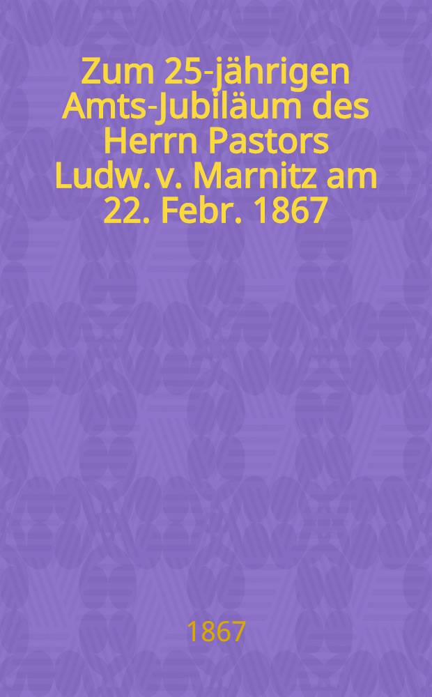 Zum 25-jährigen Amts-Jubiläum des Herrn Pastors Ludw. v. Marnitz am 22. Febr. 1867 : Pièce de vers