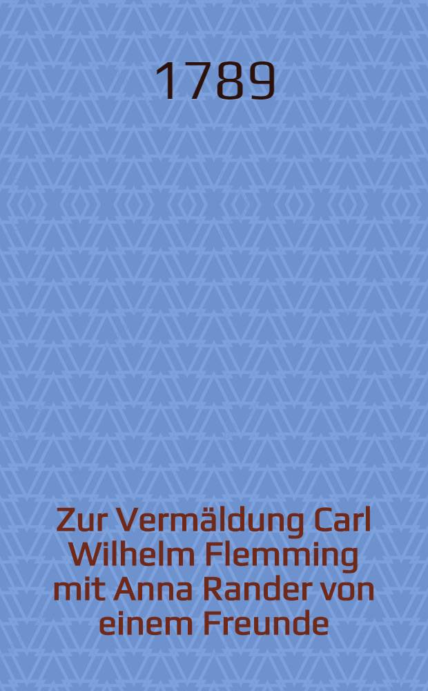 Zur Verm&auml;ldung Carl Wilhelm Flemming mit Anna Rander von einem Freunde : Den 4. May 1789