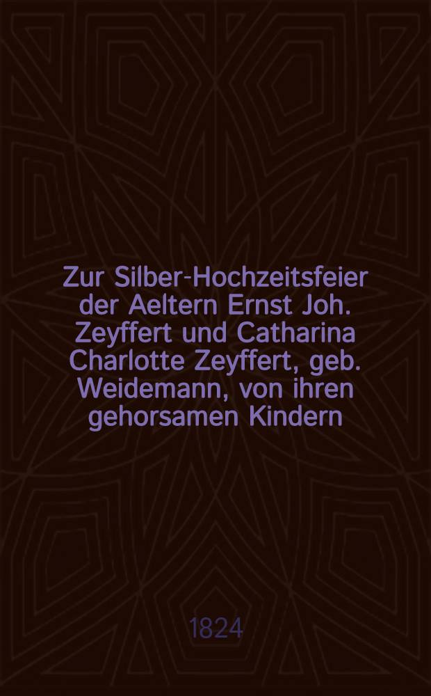 Zur Silber-Hochzeitsfeier der Aeltern Ernst Joh. Zeyffert und Catharina Charlotte Zeyffert, geb. Weidemann, von ihren gehorsamen Kindern : Am 5. Mai 1824 : Pièce de vers