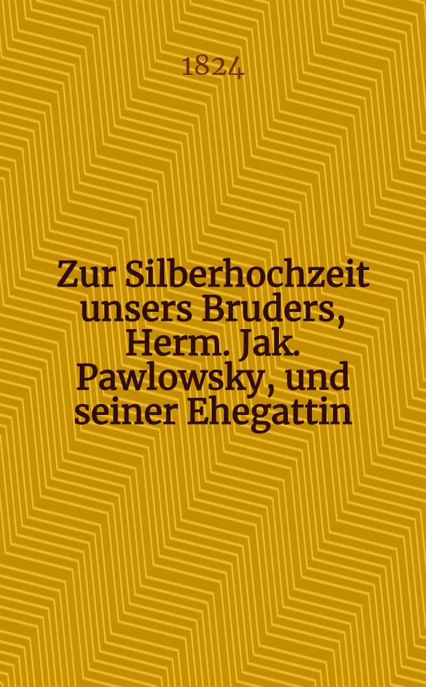 Zur Silberhochzeit unsers Bruders, Herm. Jak. Pawlowsky, und seiner Ehegattin : Den 8. Dec. 1824 : Pièce de vers