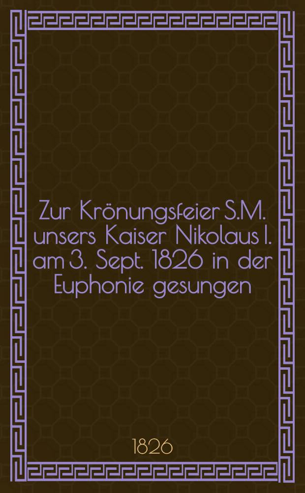 Zur Kr&ouml;nungsfeier S.M. unsers Kaiser Nikolaus I. am 3. Sept. 1826 in der Euphonie gesungen