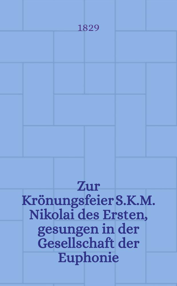 Zur Kr&ouml;nungsfeier S.K.M. Nikolai des Ersten, gesungen in der Gesellschaft der Euphonie : Riga, am 22. Aug. 1829