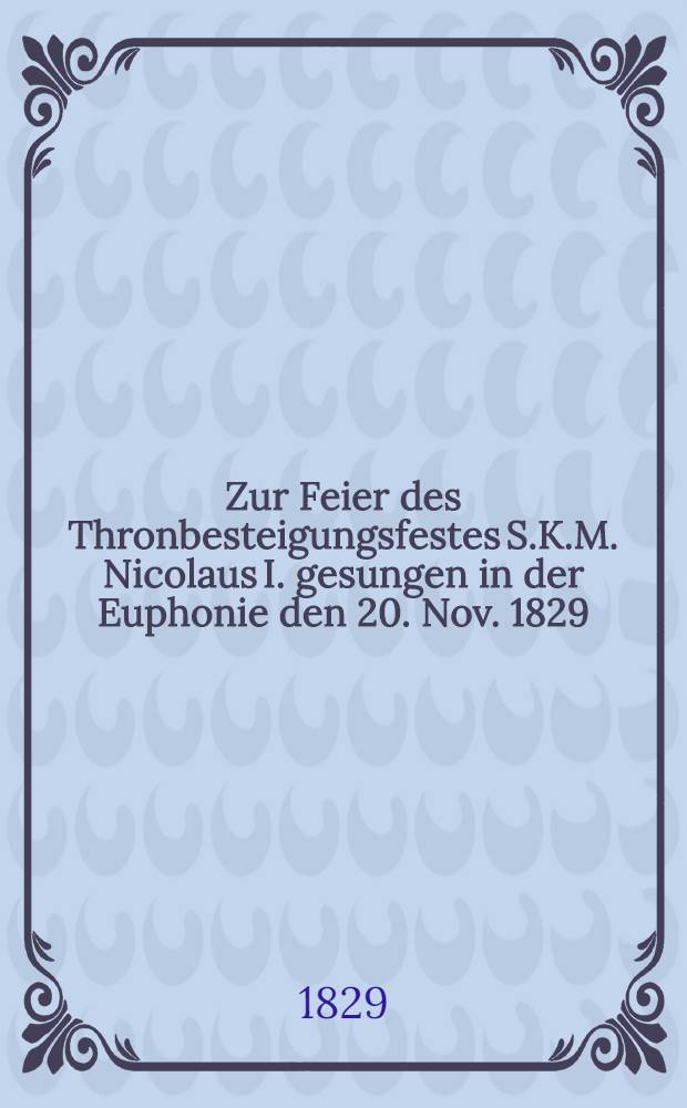 Zur Feier des Thronbesteigungsfestes S.K.M. Nicolaus I. gesungen in der Euphonie den 20. Nov. 1829