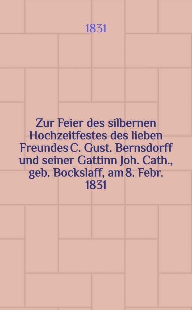 Zur Feier des silbernen Hochzeitfestes des lieben Freundes C. Gust. Bernsdorff und seiner Gattinn Joh. Cath., geb. Bockslaff, am 8. Febr. 1831 : Pièce de vers