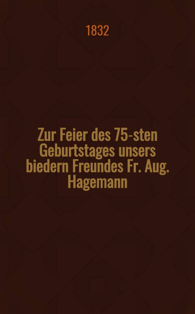 Zur Feier des 75-sten Geburtstages unsers biedern Freundes Fr. Aug. Hagemann : Am 22. Aug. 1832 : Pièce de vers