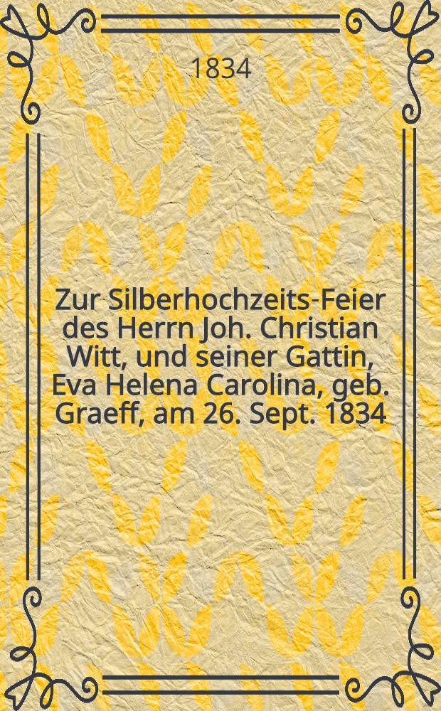 Zur Silberhochzeits-Feier des Herrn Joh. Christian Witt, und seiner Gattin, Eva Helena Carolina, geb. Graeff, am 26. Sept. 1834 : Pi&egrave;ce de vers