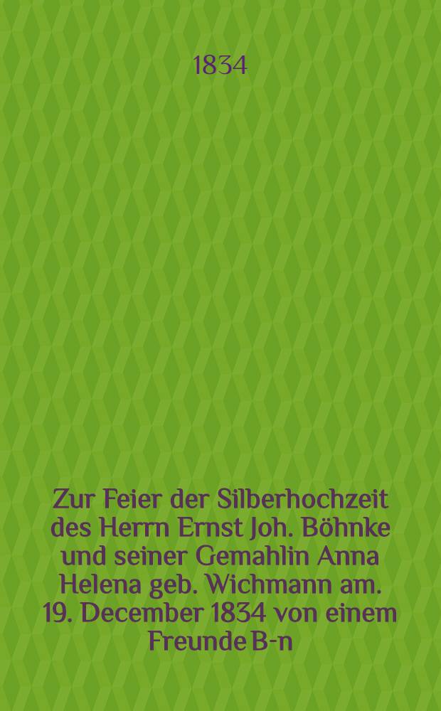 Zur Feier der Silberhochzeit des Herrn Ernst Joh. B&ouml;hnke und seiner Gemahlin Anna Helena geb. Wichmann am. 19. December 1834 von einem Freunde B-n : Pi&egrave;ce de vers