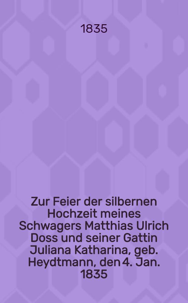 Zur Feier der silbernen Hochzeit meines Schwagers Matthias Ulrich Doss und seiner Gattin Juliana Katharina, geb. Heydtmann, den 4. Jan. 1835 : Pièce de vers