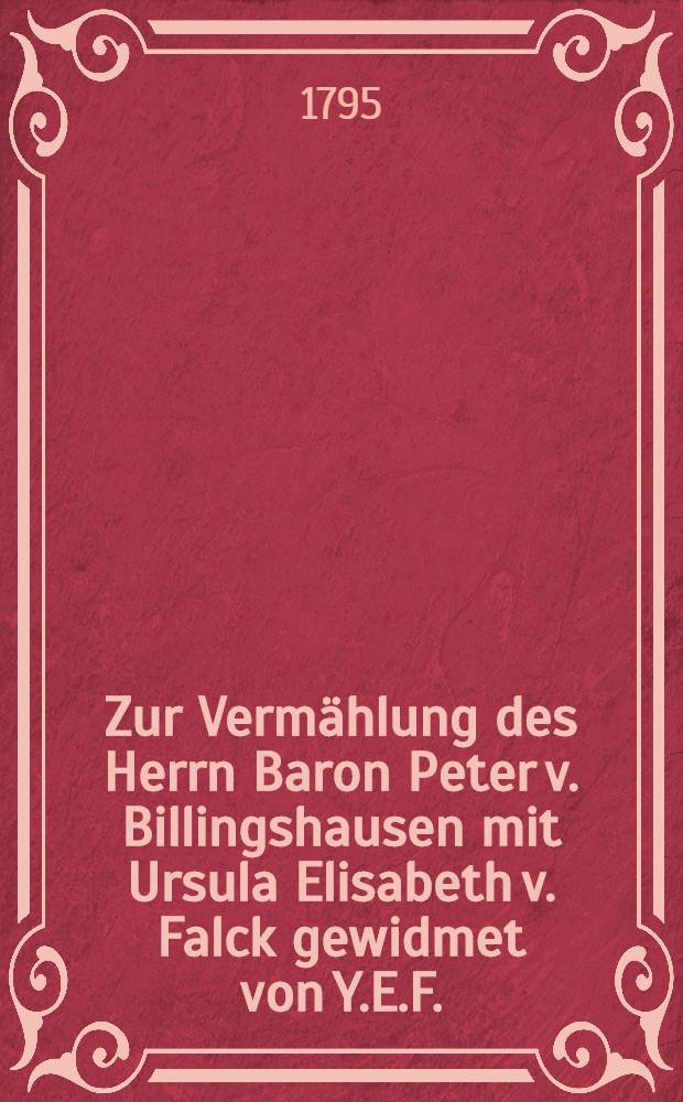 Zur Vermählung des Herrn Baron Peter v. Billingshausen mit Ursula Elisabeth v. Falck gewidmet von Y.E.F.