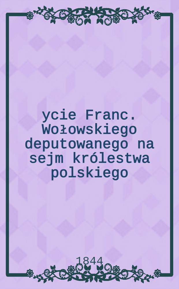 Życie Franc. Wołowskiego deputowanego na sejm kr&oacute;lestwa polskiego