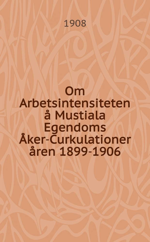 Om Arbetsintensiteten &aring; Mustiala Egendoms &Aring;ker-Curkulationer &aring;ren 1899-1906