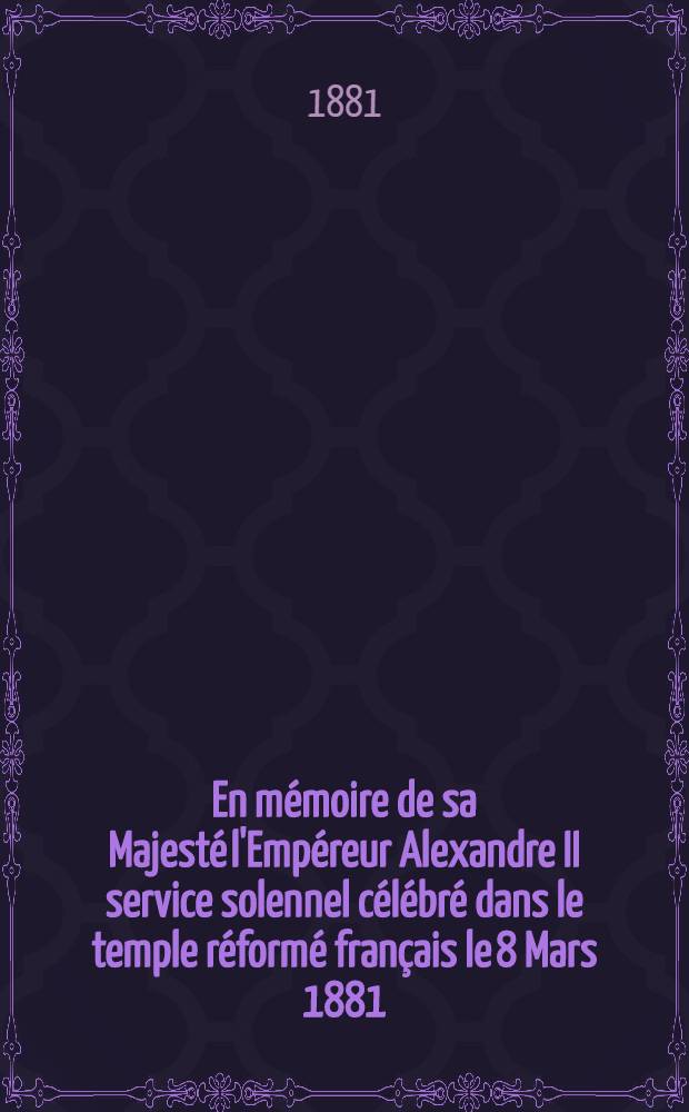 En m&eacute;moire de sa Majest&eacute; l'Emp&eacute;reur Alexandre II service solennel c&eacute;l&eacute;br&eacute; dans le temple r&eacute;form&eacute; fran&ccedil;ais le 8 Mars 1881 : Liturgie et oraison fun&egrave;bre