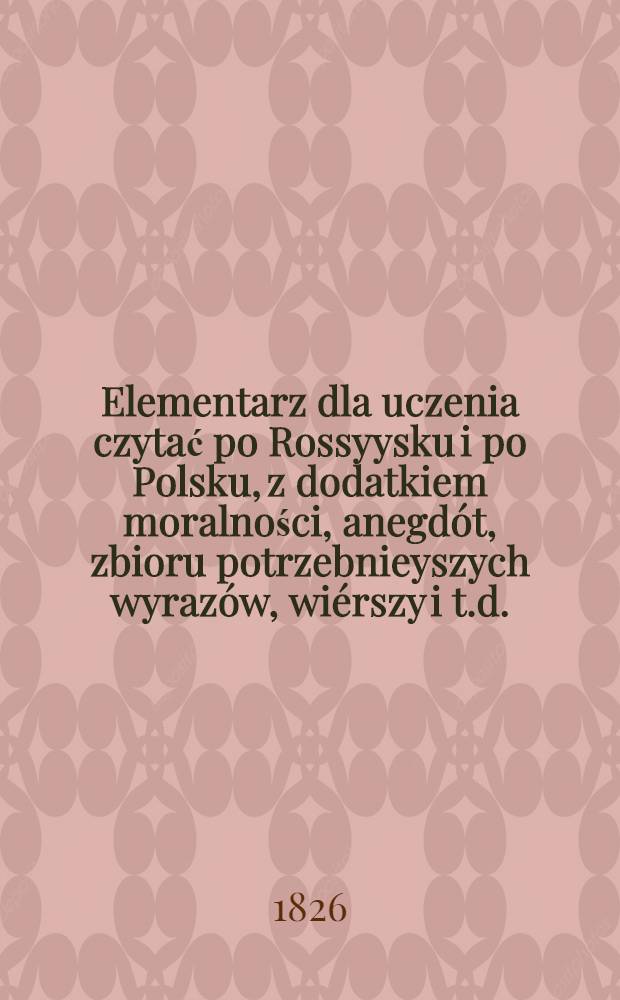 Elementarz dla uczenia czytać po Rossyysku i po Polsku, z dodatkiem moralności, anegdót, zbioru potrzebnieyszych wyrazów, wiérszy i t.d.