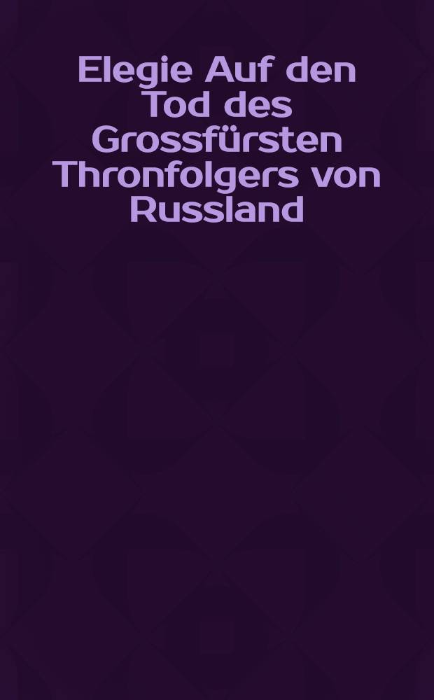 Elegie Auf den Tod des Grossfürsten Thronfolgers von Russland : Uebersetzung aus dem Russischen