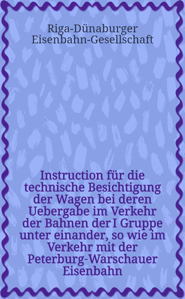 Instruction für die technische Besichtigung der Wagen bei deren Uebergabe im Verkehr der Bahnen der I Gruppe unter einander, so wie im Verkehr mit der Peterburg-Warschauer Eisenbahn