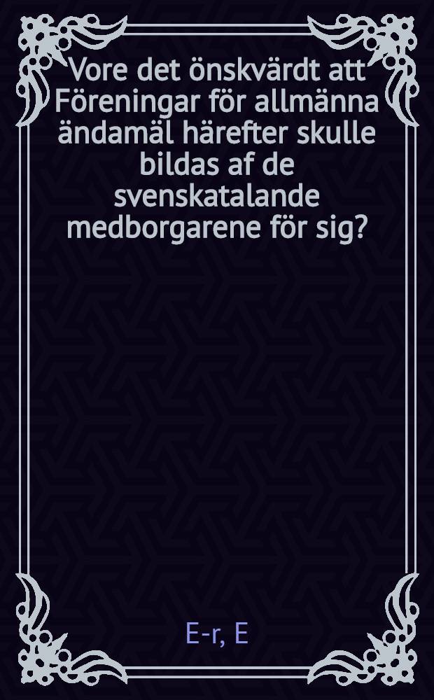 Vore det &ouml;nskv&auml;rdt att F&ouml;reningar f&ouml;r allm&auml;nna &auml;ndam&auml;l h&auml;refter skulle bildas af de svenskatalande medborgarene f&ouml;r sig?