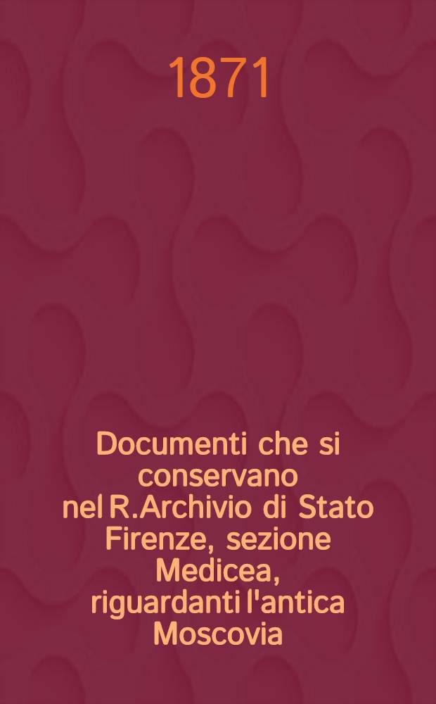 Documenti che si conservano nel R.Archivio di Stato Firenze, sezione Medicea, riguardanti l'antica Moscovia (Russia)