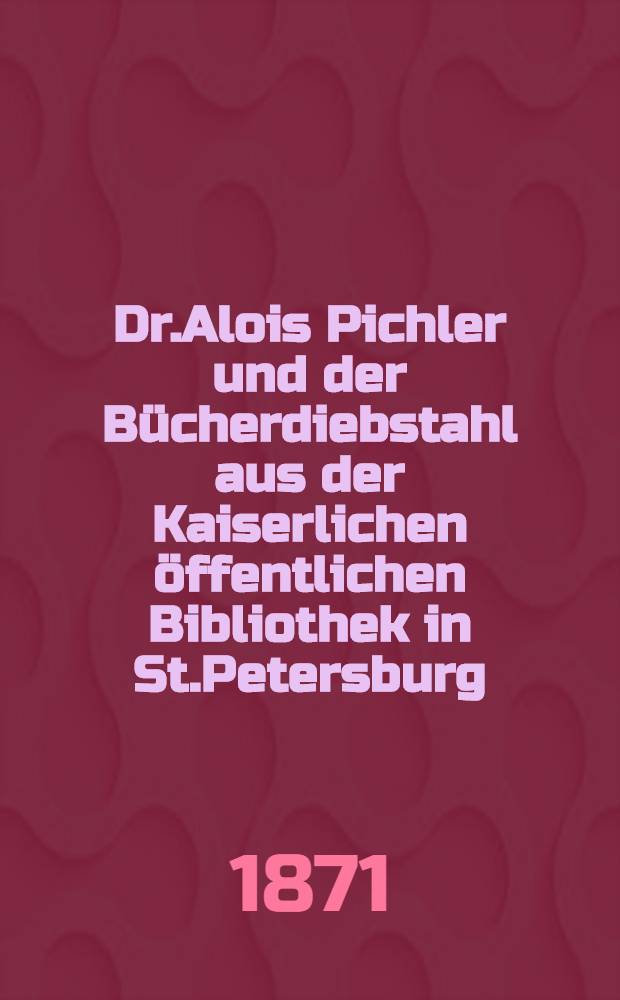 Dr.Alois Pichler und der Bücherdiebstahl aus der Kaiserlichen öffentlichen Bibliothek in St.Petersburg : Bericht über die Verhandlungen vor den geschworenen am 24.und 25.Juni 1871