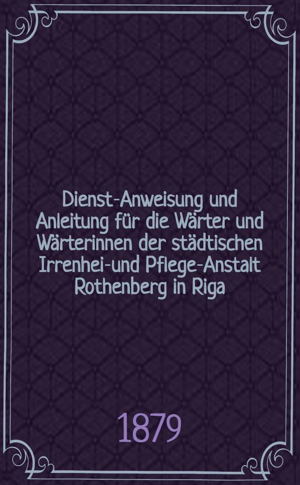 Dienst-Anweisung und Anleitung f&uuml;r die W&auml;rter und W&auml;rterinnen der st&auml;dtischen Irrenheil- und Pflege-Anstalt Rothenberg in Riga