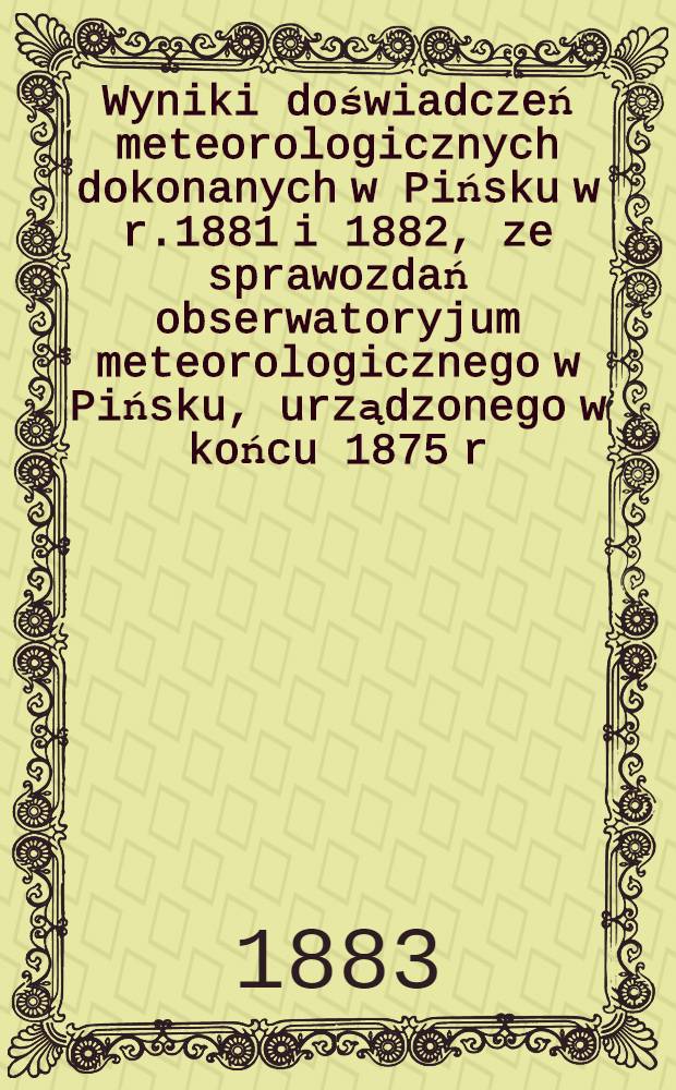 Wyniki doświadczeń meteorologicznych dokonanych w Pińsku w r.1881 i 1882, ze sprawozdań obserwatoryjum meteorologicznego w Pińsku, urządzonego w końcu 1875 r.