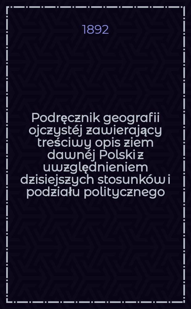 Podręcznik geografii ojczystéj zawierający treściwy opis ziem dawnéj Polski z uwzględnieniem dzisiejszych stosunków i podziału politycznego