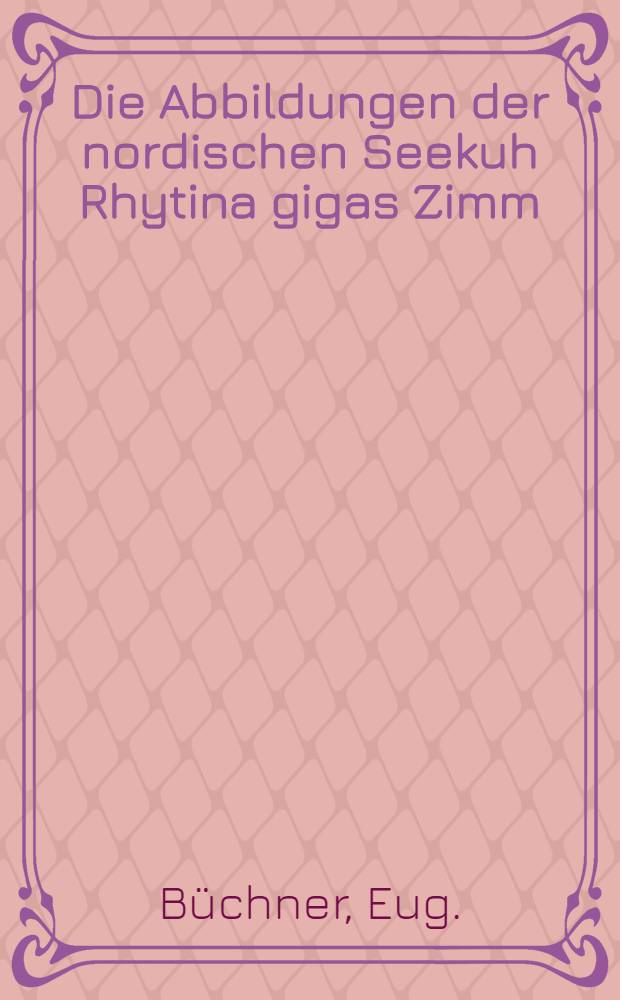 Die Abbildungen der nordischen Seekuh [Rhytina gigas Zimm] : Mit besonderer Berücksichtigung neu aufgefundener handschriftlicher Materialien in Seiner Majestät Höchst Eigenen Bibliothek zu Zarskoje Sselo