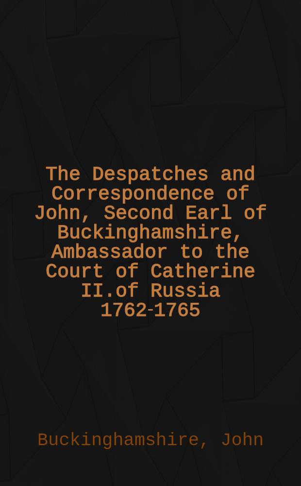 The Despatches and Correspondence of John, Second Earl of Buckinghamshire, Ambassador to the Court of Catherine II.of Russia 1762-1765