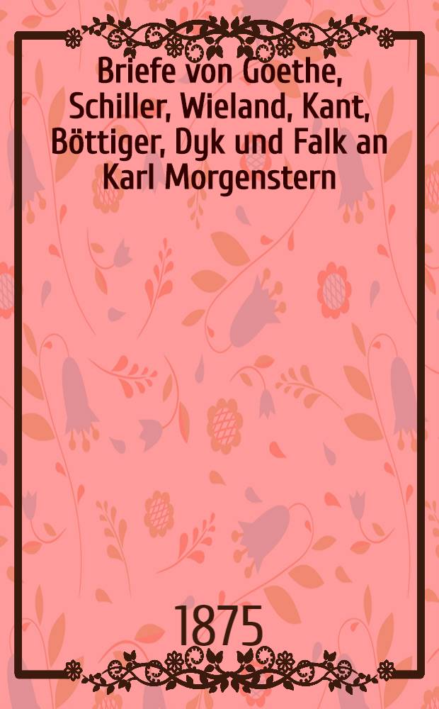 Briefe von Goethe, Schiller, Wieland, Kant, Böttiger, Dyk und Falk an Karl Morgenstern