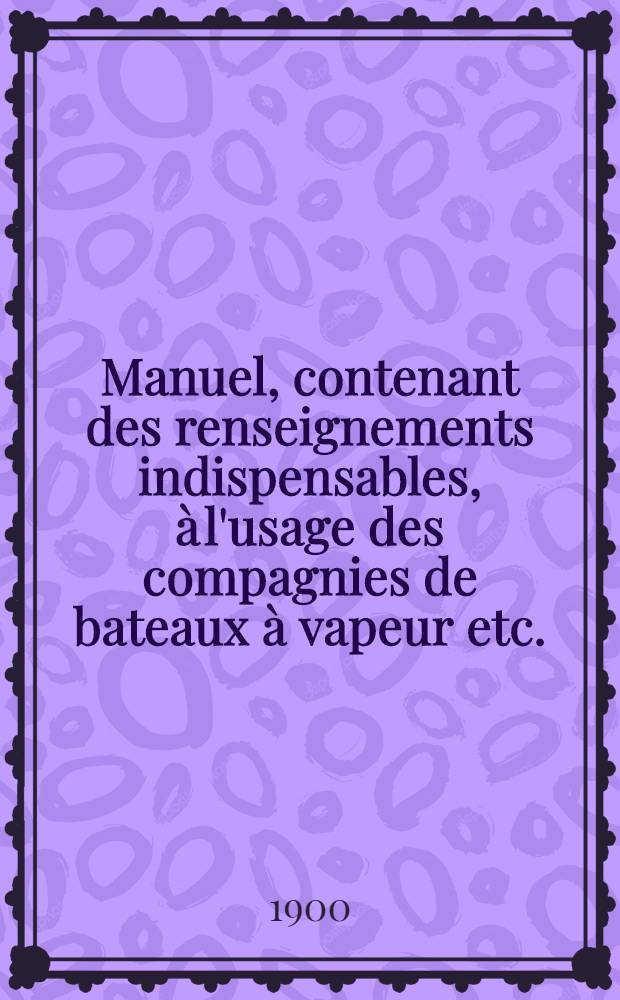 Manuel, contenant des renseignements indispensables, &agrave; l'usage des compagnies de bateaux &agrave; vapeur etc.