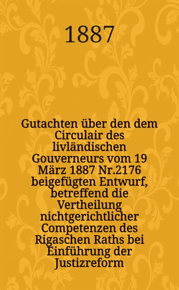 Gutachten &uuml;ber den dem Circulair des livl&auml;ndischen Gouverneurs vom 19 M&auml;rz 1887 Nr.2176 beigef&uuml;gten Entwurf, betreffend die Vertheilung nichtgerichtlicher Competenzen des Rigaschen Raths bei Einf&uuml;hrung der Justizreform