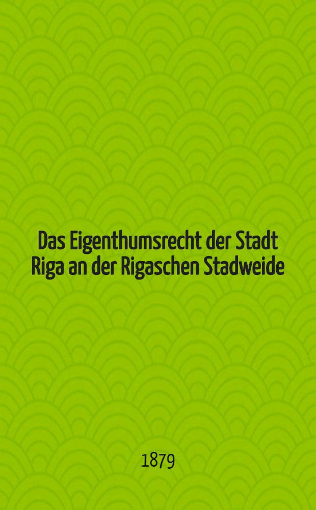 Das Eigenthumsrecht der Stadt Riga an der Rigaschen Stadweide : Eine Entgegnung auf die Schrift des Herrn Dr.H.Hildebrand "Worauf beruht und welcher Art ist das Recht der Gilden an der rigischen Stadtweide"