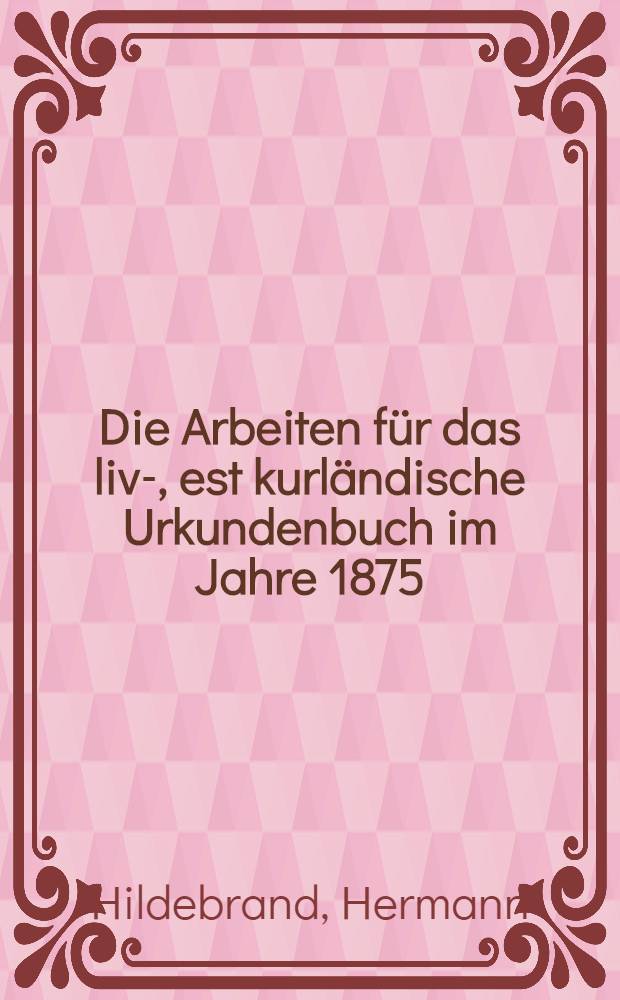 Die Arbeiten für das liv-, est kurländische Urkundenbuch im Jahre 1875/76
