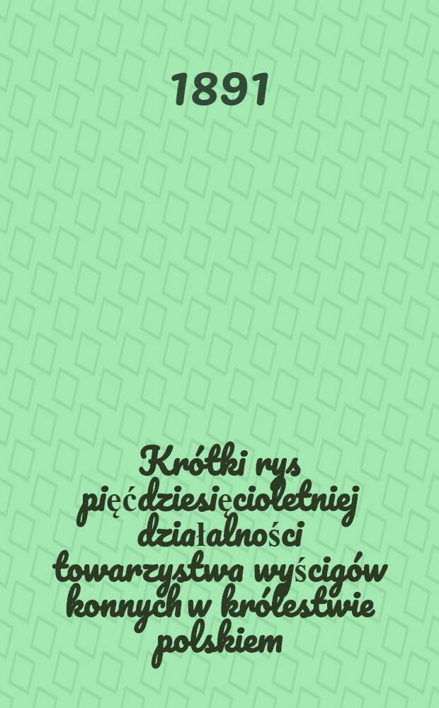 Krótki rys pięćdziesięcioletniej działalności towarzystwa wyścigów konnych w królestwie polskiem : 1841-1891