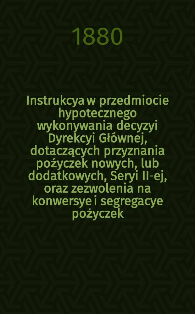 Instrukcya w przedmiocie hypotecznego wykonywania decyzyi Dyrekcyi Gł&oacute;wnej, dotaczących przyznania poźyczek nowych, lub dodatkowych, Seryi II-ej, oraz zezwolenia na konwersye i segregacye poźyczek, zatwierdzona przez Komitet Towarzystwa Kredytowego Ziemskiego pod dniem 1(13) Grudnia 1879 roku, za Nr.673