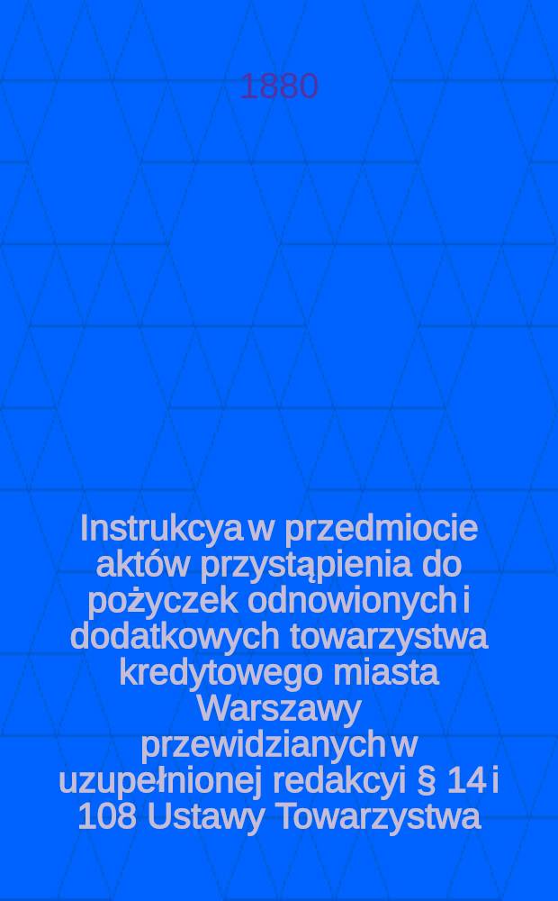 Instrukcya w przedmiocie aktów przystąpienia do pożyczek odnowionych i dodatkowych towarzystwa kredytowego miasta Warszawy przewidzianych w uzupełnionej redakcyi § 14 i 108 Ustawy Towarzystwa, oraz w przedmiocie wypłaty tychże pożyczek