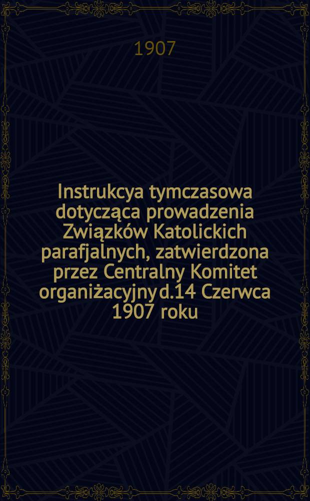 Instrukcya tymczasowa dotycząca prowadzenia Związków Katolickich parafjalnych, zatwierdzona przez Centralny Komitet organiżacyjny d.14 Czerwca 1907 roku