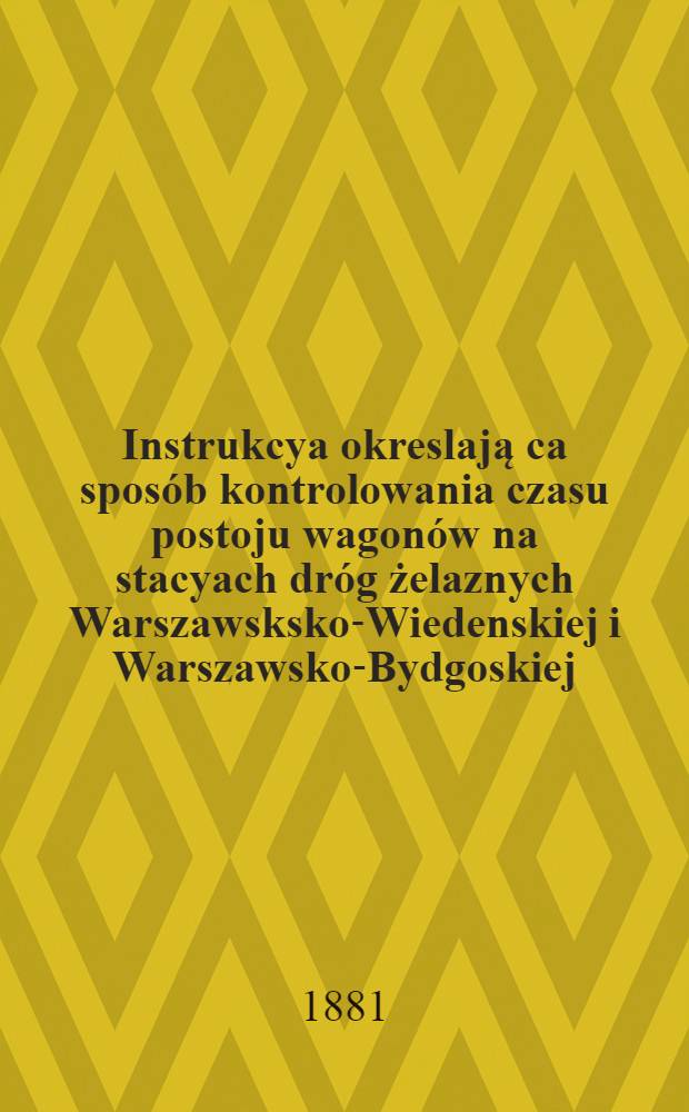 Instrukcya okreslają ca sposób kontrolowania czasu postoju wagonów na stacyach dróg żelaznych Warszawsksko-Wiedenskiej i Warszawsko-Bydgoskiej